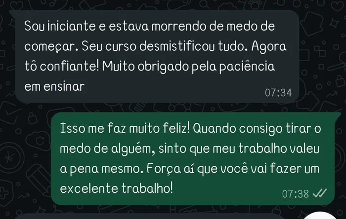 Sou iniciante e estava morrendo de medo de começar. Seu curso desmistificou tudo. Agora tô confiante! Muito obrigado pela paciência em ensinar